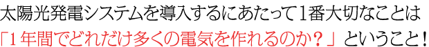 太陽光発電システムを導入するにあたって１番大切なことは 「1年間でどれだけ多くの電気を作れるのか？」ということ！