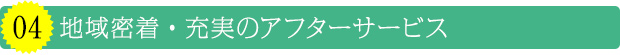 04 地域密着・充実のアフターサービス